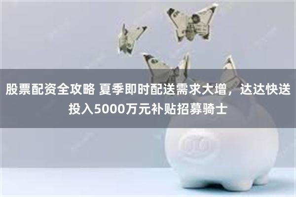 股票配资全攻略 夏季即时配送需求大增，达达快送投入5000万元补贴招募骑士