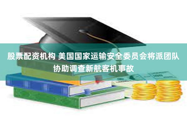 股票配资机构 美国国家运输安全委员会将派团队协助调查新航客机事故