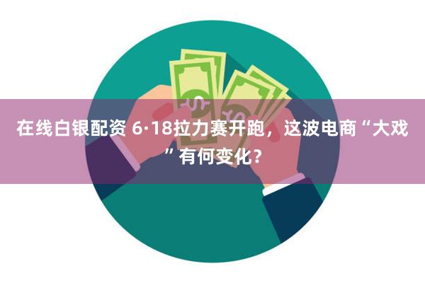 在线白银配资 6·18拉力赛开跑，这波电商“大戏”有何变化？