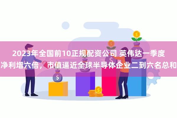 2023年全国前10正规配资公司 英伟达一季度净利增六倍，市值逼近全球半导体企业二到六名总和