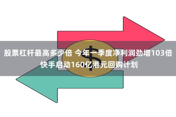 股票杠杆最高多少倍 今年一季度净利润劲增103倍 快手启动160亿港元回购计划