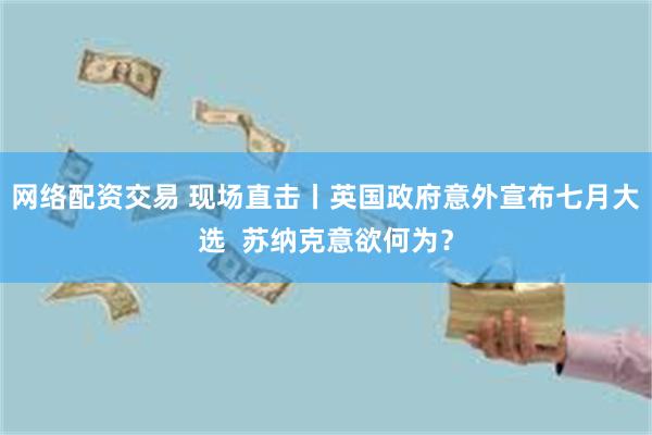 网络配资交易 现场直击丨英国政府意外宣布七月大选  苏纳克意欲何为？