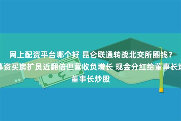 网上配资平台哪个好 昆仑联通转战北交所圈钱？欲募资买房扩员近翻倍但营收负增长 现金分红给董事长炒股