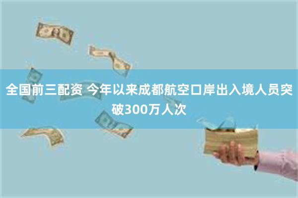 全国前三配资 今年以来成都航空口岸出入境人员突破300万人次