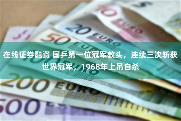 在线证劵融资 国乒第一位冠军教头，连续三次斩获世界冠军，1968年上吊自杀