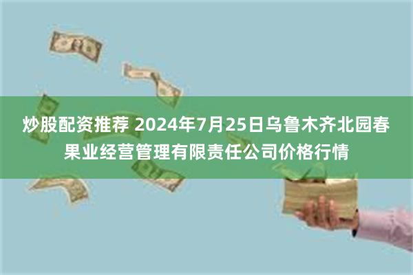 炒股配资推荐 2024年7月25日乌鲁木齐北园春果业经营管理有限责任公司价格行情