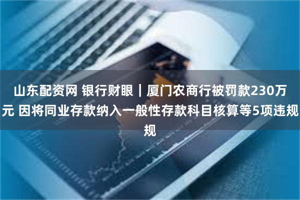 山东配资网 银行财眼｜厦门农商行被罚款230万元 因将同业存款纳入一般性存款科目核算等5项违规