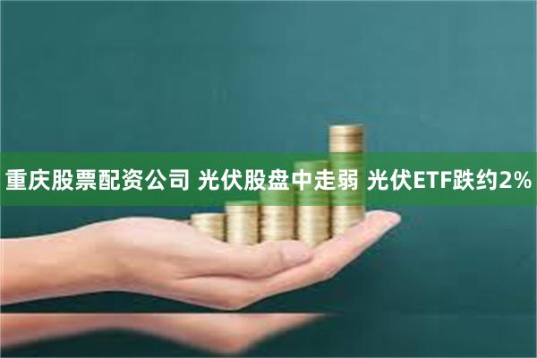 重庆股票配资公司 光伏股盘中走弱 光伏ETF跌约2%