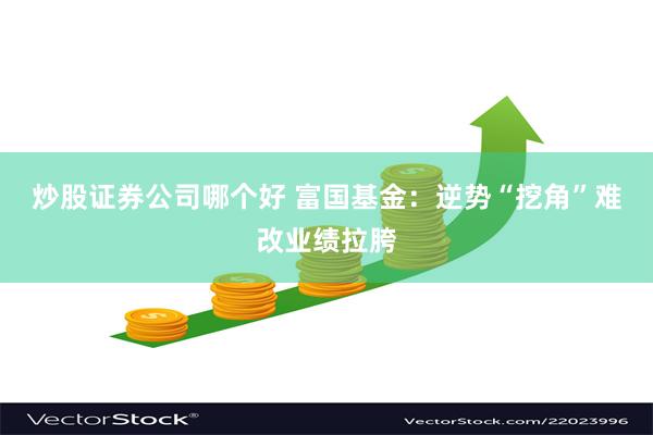 炒股证券公司哪个好 富国基金：逆势“挖角”难改业绩拉胯