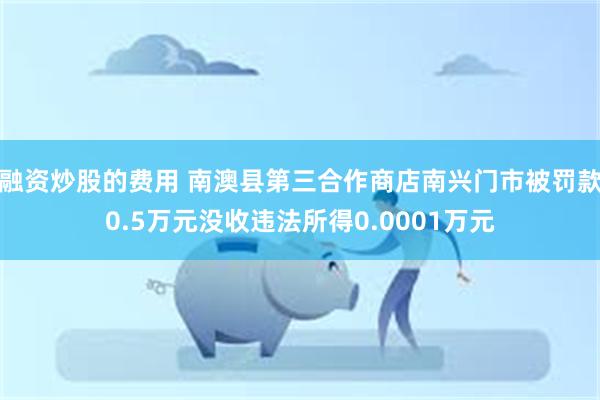 融资炒股的费用 南澳县第三合作商店南兴门市被罚款0.5万元没收违法所得0.0001万元