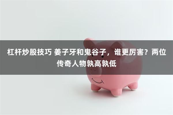 杠杆炒股技巧 姜子牙和鬼谷子，谁更厉害？两位传奇人物孰高孰低