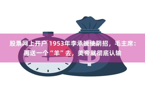 股票网上开户 1953年李承晚使阴招，毛主席：再送一个“羊”去，美帝就彻底认输