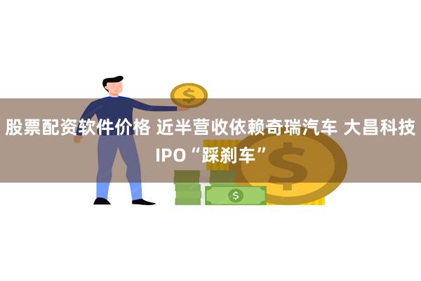 股票配资软件价格 近半营收依赖奇瑞汽车 大昌科技IPO“踩刹车”