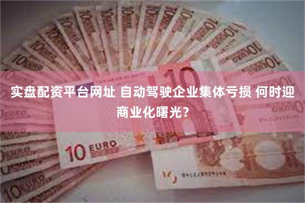 实盘配资平台网址 自动驾驶企业集体亏损 何时迎商业化曙光？