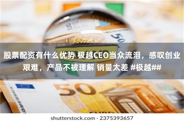 股票配资有什么优势 极越CEO当众流泪，感叹创业艰难，产品不被理解 销量太差 #极越##