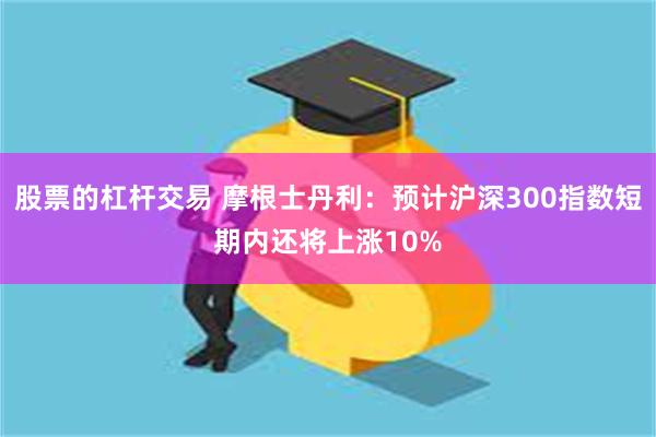 股票的杠杆交易 摩根士丹利：预计沪深300指数短期内还将上涨10%