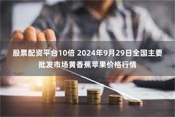 股票配资平台10倍 2024年9月29日全国主要批发市场黄香蕉苹果价格行情