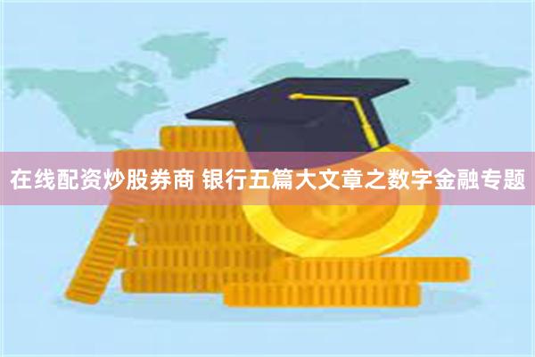 在线配资炒股券商 银行五篇大文章之数字金融专题