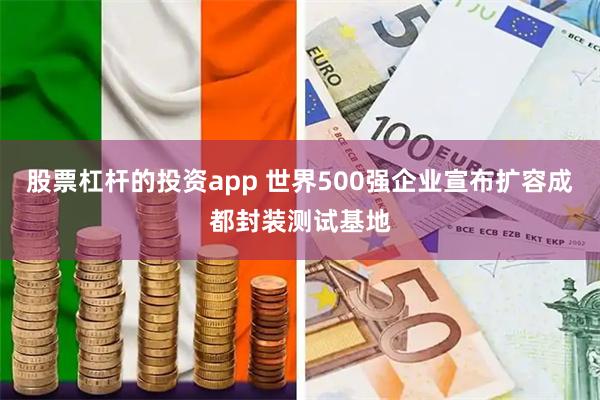 股票杠杆的投资app 世界500强企业宣布扩容成都封装测试基地