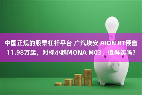 中国正规的股票杠杆平台 广汽埃安 AION RT预售11.98万起，对标小鹏MONA M03，值得买吗？