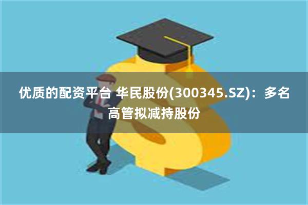 优质的配资平台 华民股份(300345.SZ)：多名高管拟减持股份