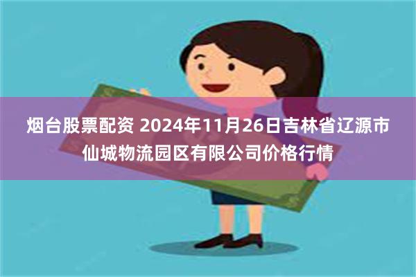 烟台股票配资 2024年11月26日吉林省辽源市仙城物流园区有限公司价格行情