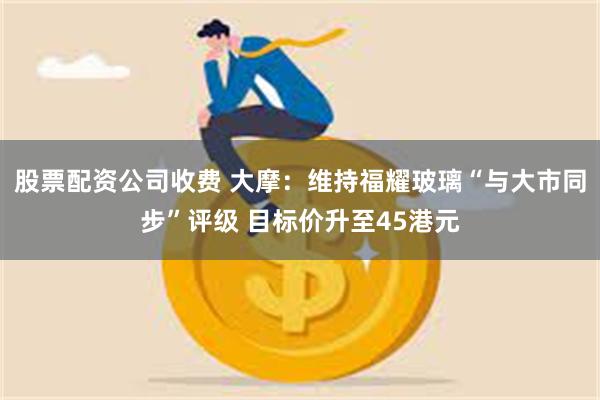 股票配资公司收费 大摩：维持福耀玻璃“与大市同步”评级 目标价升至45港元