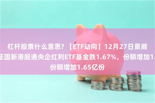 杠杆股票什么意思? 【ETF动向】12月27日景顺长城中证国新港股通央企红利ETF基金跌1.67%，份额增加1.65亿份