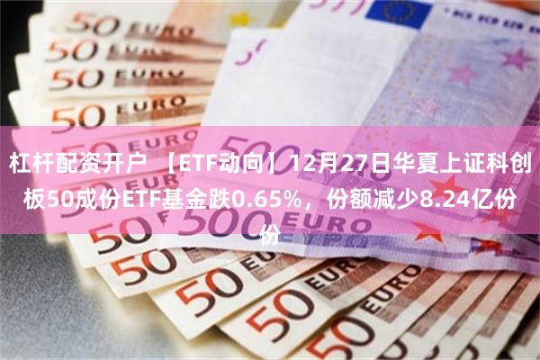 杠杆配资开户 【ETF动向】12月27日华夏上证科创板50成份ETF基金跌0.65%，份额减少8.24亿份