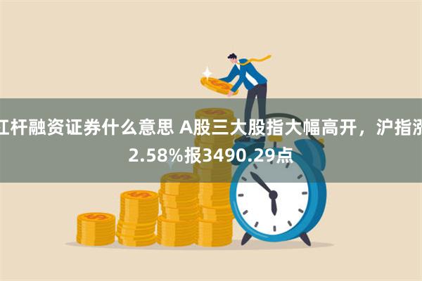 杠杆融资证券什么意思 A股三大股指大幅高开，沪指涨2.58%报3490.29点