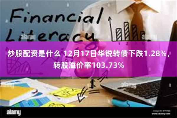 炒股配资是什么 12月17日华锐转债下跌1.28%，转股溢价率103.73%