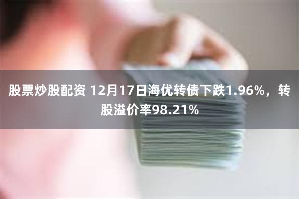 股票炒股配资 12月17日海优转债下跌1.96%，转股溢价率98.21%