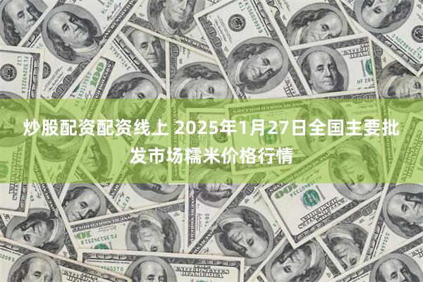 炒股配资配资线上 2025年1月27日全国主要批发市场糯米价格行情