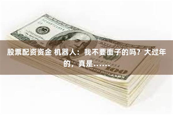 股票配资资金 机器人：我不要面子的吗？大过年的，真是……