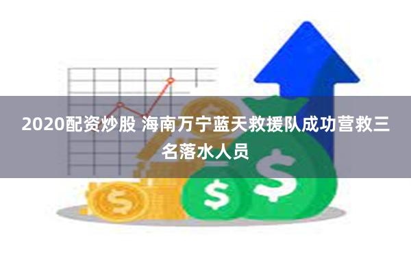 2020配资炒股 海南万宁蓝天救援队成功营救三名落水人员