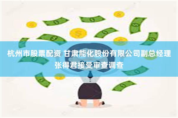 杭州市股票配资 甘肃能化股份有限公司副总经理张得君接受审查调查