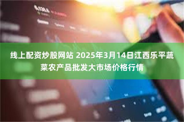 线上配资炒股网站 2025年3月14日江西乐平蔬菜农产品批发大市场价格行情